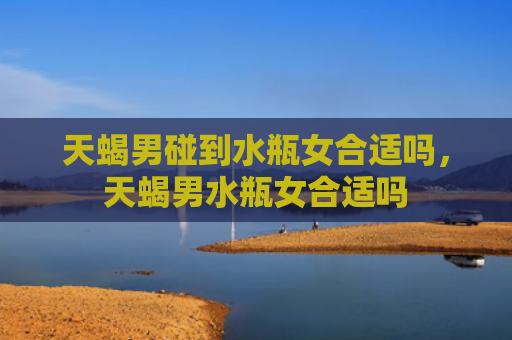 天蝎男碰到水瓶女合适吗，天蝎男水瓶女合适吗