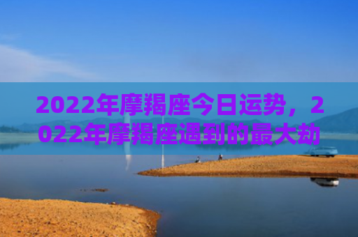 2022年摩羯座今日运势，2022年摩羯座遇到的最大劫难