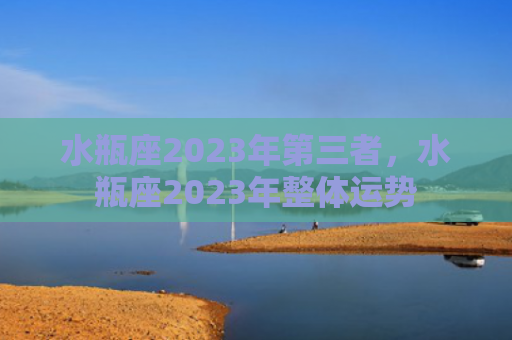 水瓶座2023年第三者，水瓶座2023年整体运势