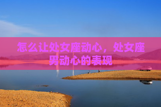 怎么让处女座动心，处女座男动心的表现