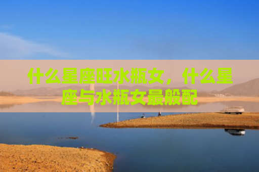 什么星座旺水瓶女，什么星座与水瓶女最般配