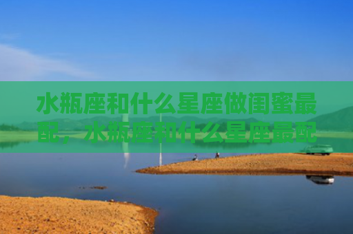 水瓶座和什么星座做闺蜜最配，水瓶座和什么星座最配对