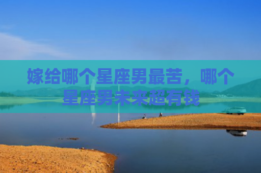 嫁给哪个星座男最苦，哪个星座男未来超有钱
