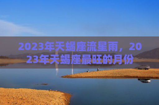 2023年天蝎座流星雨，2023年天蝎座最旺的月份