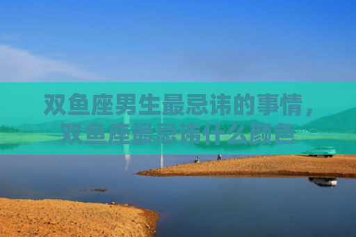 双鱼座男生最忌讳的事情，双鱼座最忌讳什么颜色