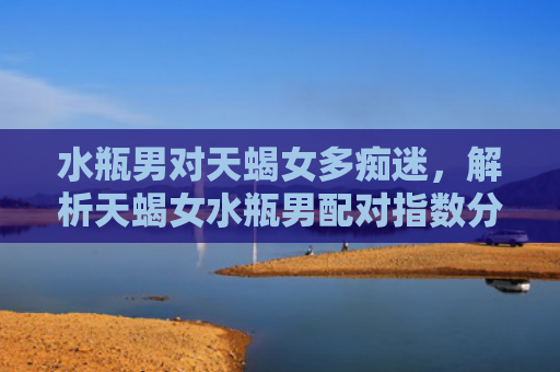水瓶男对天蝎女多痴迷，解析天蝎女水瓶男配对指数分析