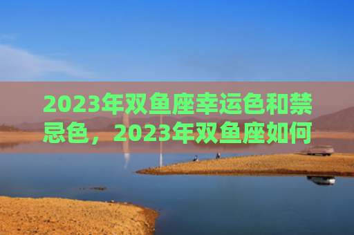 2023年双鱼座幸运色和禁忌色，2023年双鱼座如何化解磨难