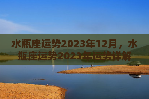 水瓶座运势2023年12月，水瓶座运势2023年运势详解
