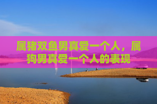属猪双鱼男真爱一个人，属狗男真爱一个人的表现
