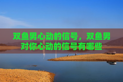 双鱼男心动的信号，双鱼男对你心动的信号有哪些