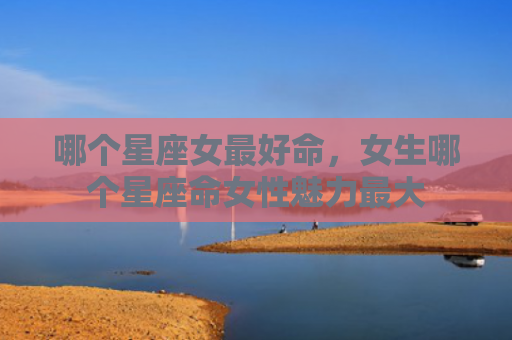 哪个星座女最好命，女生哪个星座命女性魅力最大