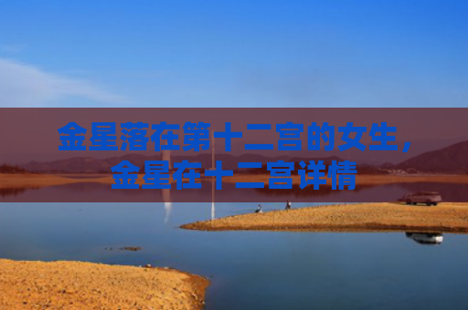 金星落在第十二宫的女生，金星在十二宫详情