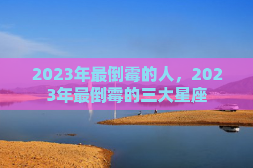 2023年最倒霉的人，2023年最倒霉的三大星座