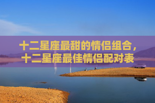 十二星座最甜的情侣组合，十二星座最佳情侣配对表