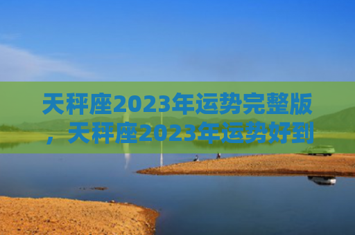 天秤座2023年运势完整版，天秤座2023年运势好到爆