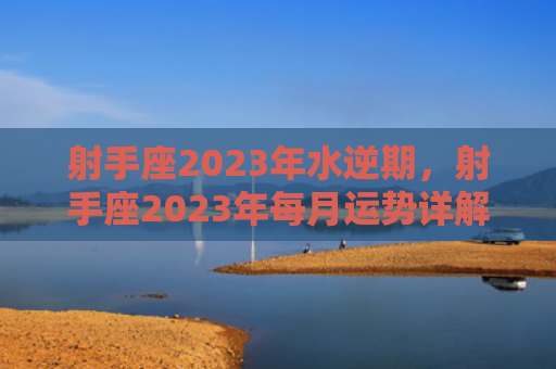 射手座2023年水逆期，射手座2023年每月运势详解