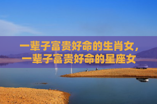 一辈子富贵好命的生肖女，一辈子富贵好命的星座女