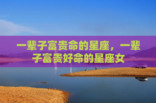 一辈子富贵命的星座，一辈子富贵好命的星座女