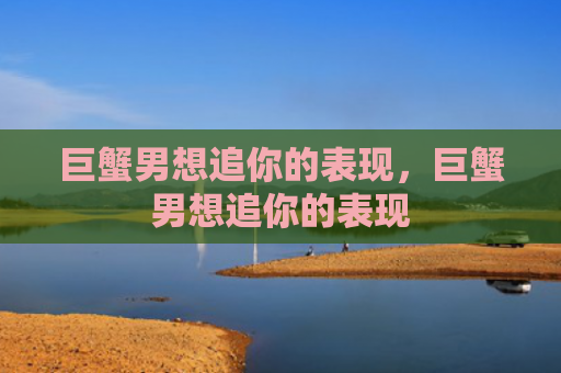 巨蟹男想追你的表现，巨蟹男想追你的表现