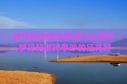梦见和老师争吵是什么意思,梦见和老师争吵的征兆好不好(梦见和老师发生激烈争吵打架)