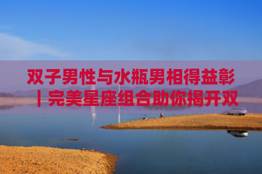双子男性与水瓶男相得益彰｜完美星座组合助你揭开双子男终极吸引秘籍