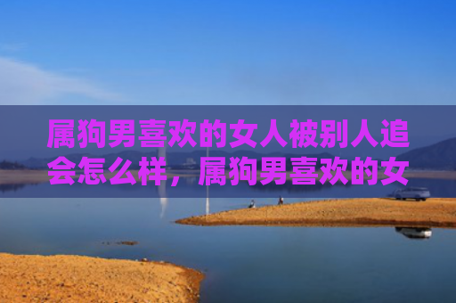 属狗男喜欢的女人被别人追会怎么样，属狗男喜欢的女人