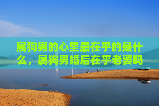 属狗男的心里最在乎的是什么，属狗男婚后在乎老婆吗