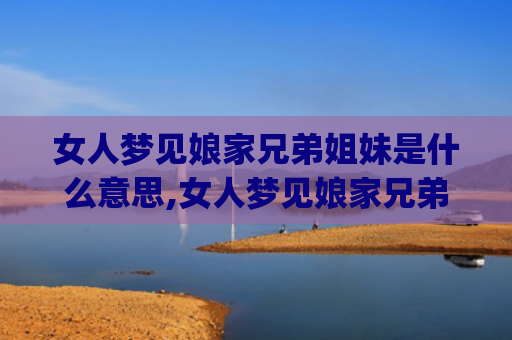 女人梦见娘家兄弟姐妹是什么意思,女人梦见娘家兄弟姐妹的征兆好不好(女人梦见娘家兄弟是什么意思)