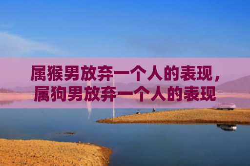 属猴男放弃一个人的表现，属狗男放弃一个人的表现
