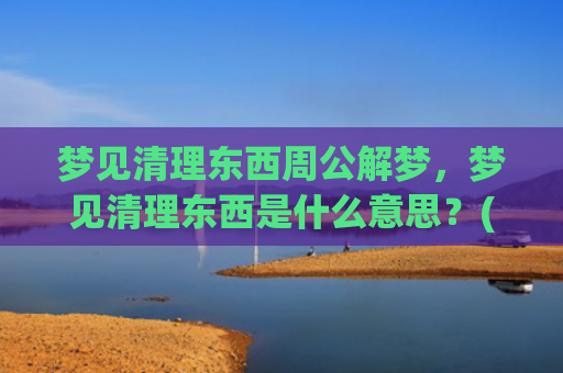 梦见清理东西周公解梦，梦见清理东西是什么意思？(梦见自己和别人清理东西)