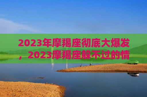 2023年摩羯座彻底大爆发，2023摩羯座躲不过的情劫