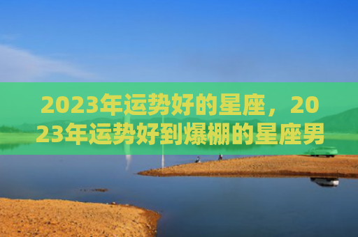 2023年运势好的星座，2023年运势好到爆棚的星座男