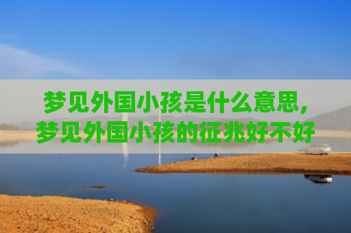 梦见外国小孩是什么意思,梦见外国小孩的征兆好不好(梦见漂亮的外国小孩)