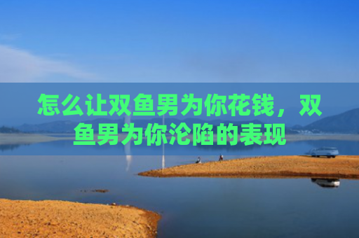 怎么让双鱼男为你花钱，双鱼男为你沦陷的表现
