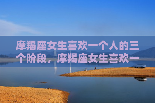 摩羯座女生喜欢一个人的三个阶段，摩羯座女生喜欢一个人的表现