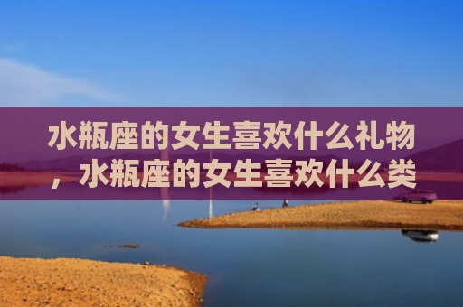 水瓶座的女生喜欢什么礼物，水瓶座的女生喜欢什么类型的男生