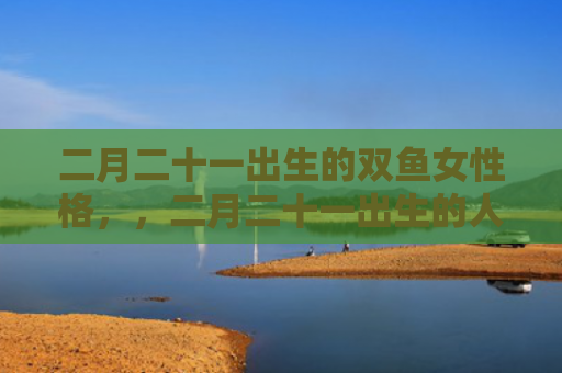 二月二十一出生的双鱼女性格，，二月二十一出生的人特征