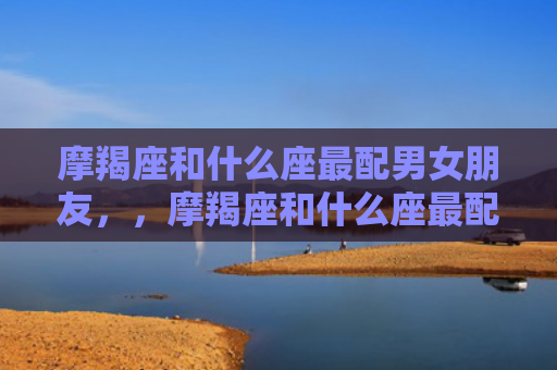 摩羯座和什么座最配男女朋友，，摩羯座和什么座最配