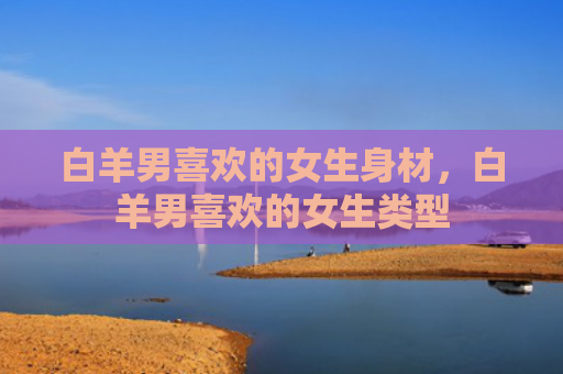 白羊男喜欢的女生身材，白羊男喜欢的女生类型