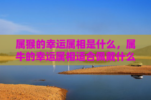 属猴的幸运属相是什么，属牛的幸运属相适合佩戴什么