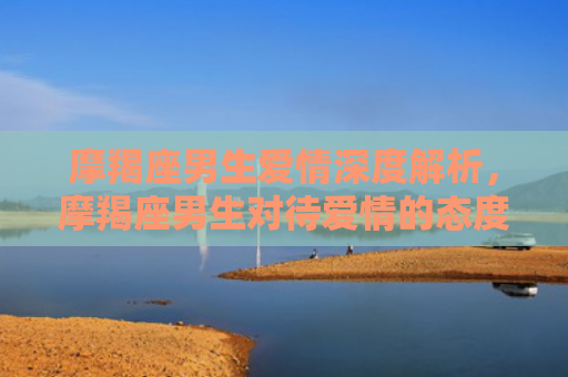 摩羯座男生爱情深度解析，摩羯座男生对待爱情的态度