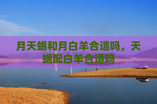 月天蝎和月白羊合适吗，天蝎配白羊合适吗