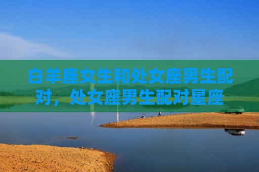 白羊座女生和处女座男生配对，处女座男生配对星座