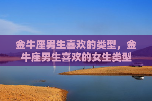 金牛座男生喜欢的类型，金牛座男生喜欢的女生类型