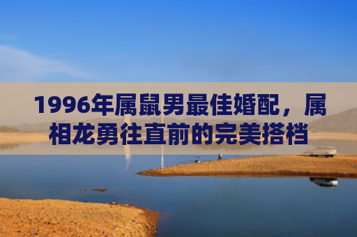 1996年属鼠男最佳婚配，属相龙勇往直前的完美搭档