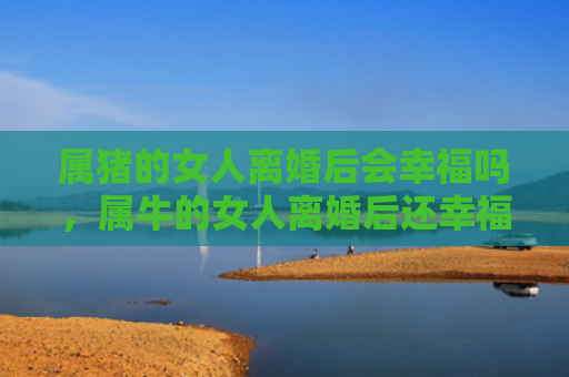 属猪的女人离婚后会幸福吗，属牛的女人离婚后还幸福吗