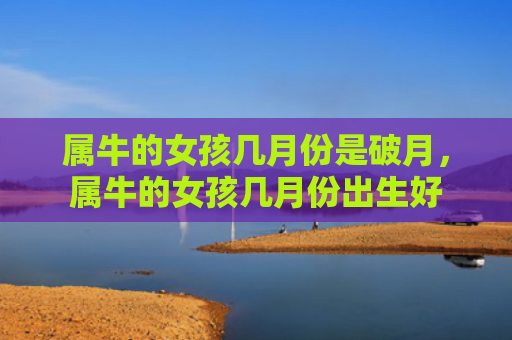 属牛的女孩几月份是破月，属牛的女孩几月份出生好