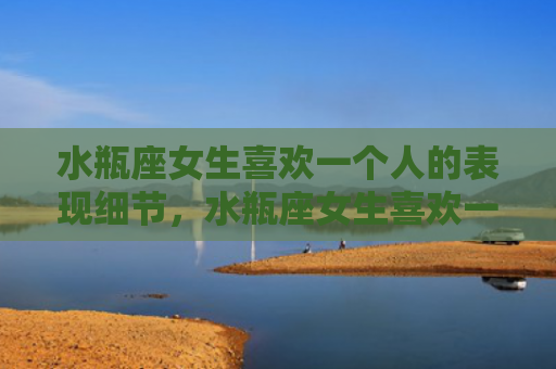水瓶座女生喜欢一个人的表现细节，水瓶座女生喜欢一个人的表现