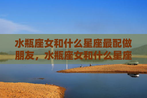 水瓶座女和什么星座最配做朋友，水瓶座女和什么星座最配