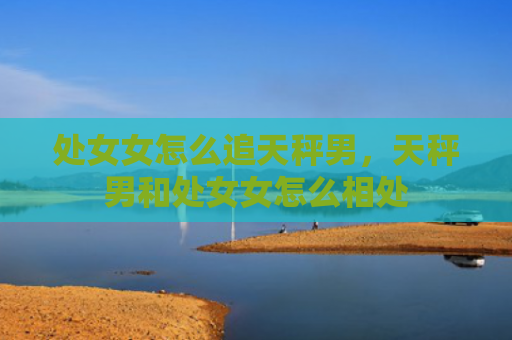 处女女怎么追天秤男，天秤男和处女女怎么相处
